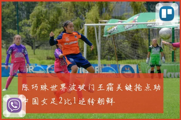 陈巧珠世界波破门王霜关键抢点助中国女足2比1逆转朝鲜