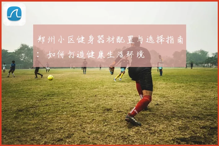 郑州小区健身器材配置与选择指南:如何打造健康生活环境