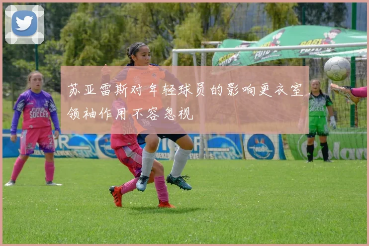 苏亚雷斯对年轻球员的影响更衣室领袖作用不容忽视
